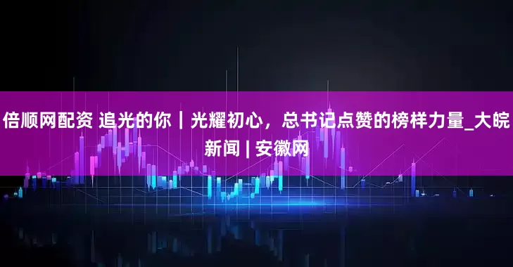 倍顺网配资 追光的你｜光耀初心，总书记点赞的榜样力量_大皖新闻 | 安徽网