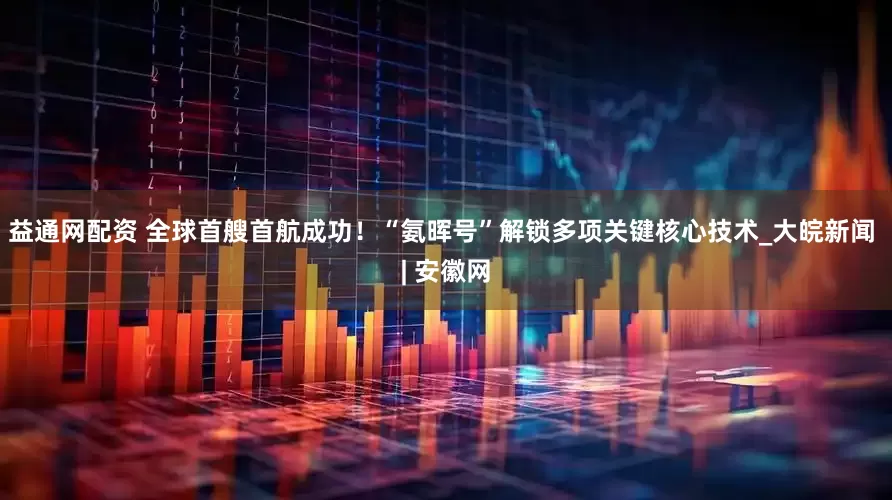 益通网配资 全球首艘首航成功！“氨晖号”解锁多项关键核心技术_大皖新闻 | 安徽网
