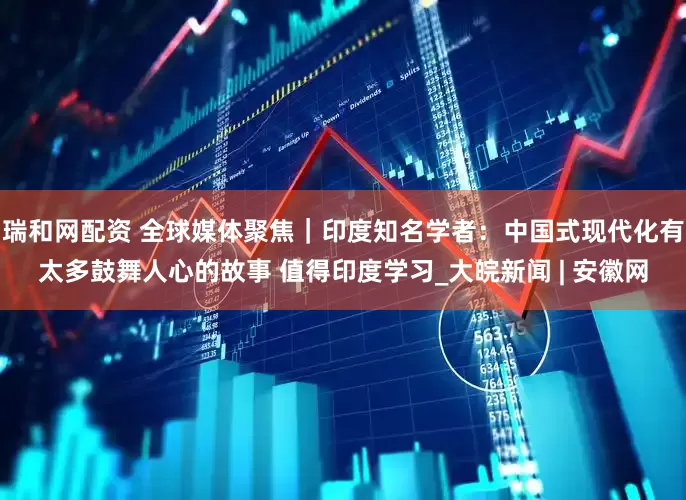 瑞和网配资 全球媒体聚焦｜印度知名学者：中国式现代化有太多鼓舞人心的故事 值得印度学习_大皖新闻 | 安徽网