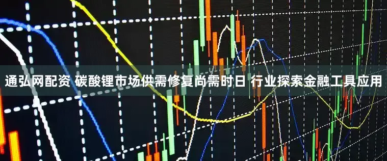通弘网配资 碳酸锂市场供需修复尚需时日 行业探索金融工具应用
