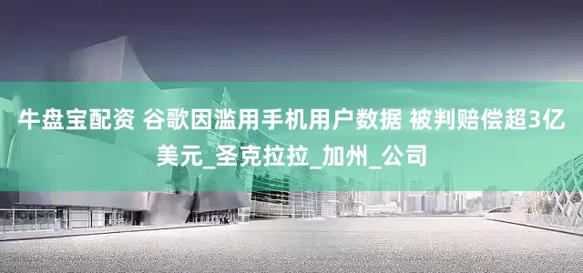 牛盘宝配资 谷歌因滥用手机用户数据 被判赔偿超3亿美元_圣克拉拉_加州_公司
