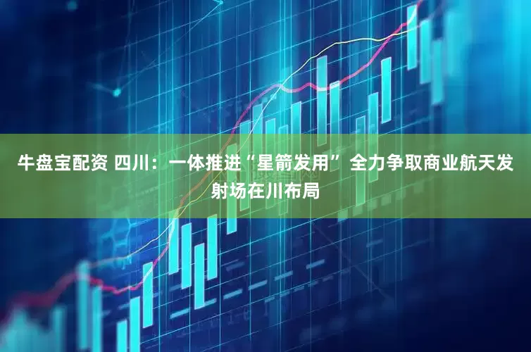 牛盘宝配资 四川：一体推进“星箭发用” 全力争取商业航天发射场在川布局
