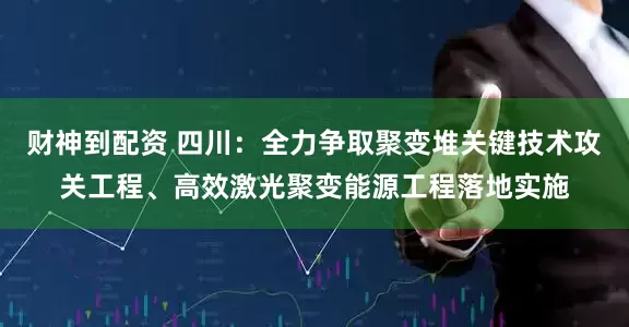 财神到配资 四川：全力争取聚变堆关键技术攻关工程、高效激光聚变能源工程落地实施