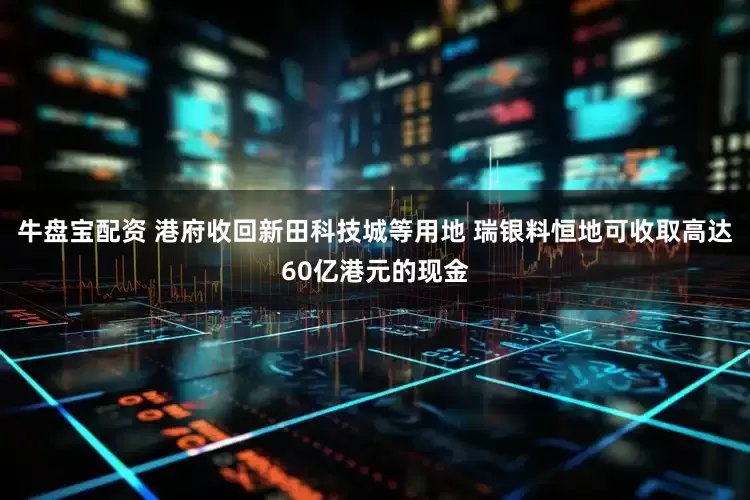牛盘宝配资 港府收回新田科技城等用地 瑞银料恒地可收取高达60亿港元的现金