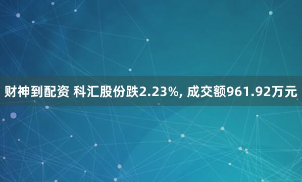 财神到配资 科汇股份跌2.23%, 成交额961.92万元