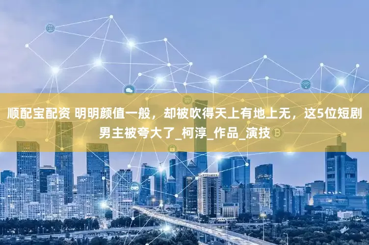顺配宝配资 明明颜值一般，却被吹得天上有地上无，这5位短剧男主被夸大了_柯淳_作品_演技