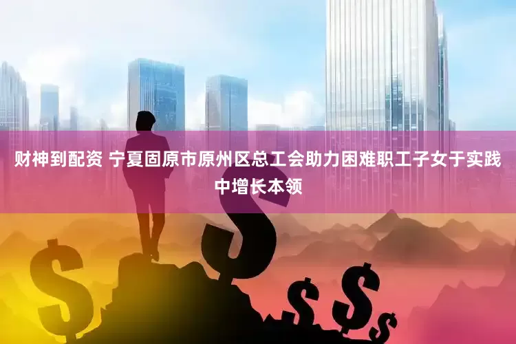 财神到配资 宁夏固原市原州区总工会助力困难职工子女于实践中增长本领