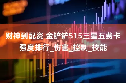 财神到配资 金铲铲S15三星五费卡强度排行_伤害_控制_技能
