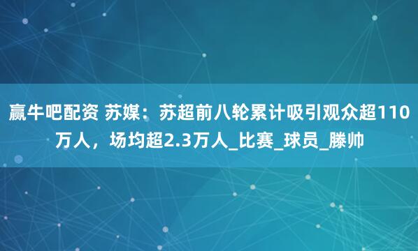 赢牛吧配资 苏媒：苏超前八轮累计吸引观众超110万人，场均超2.3万人_比赛_球员_滕帅