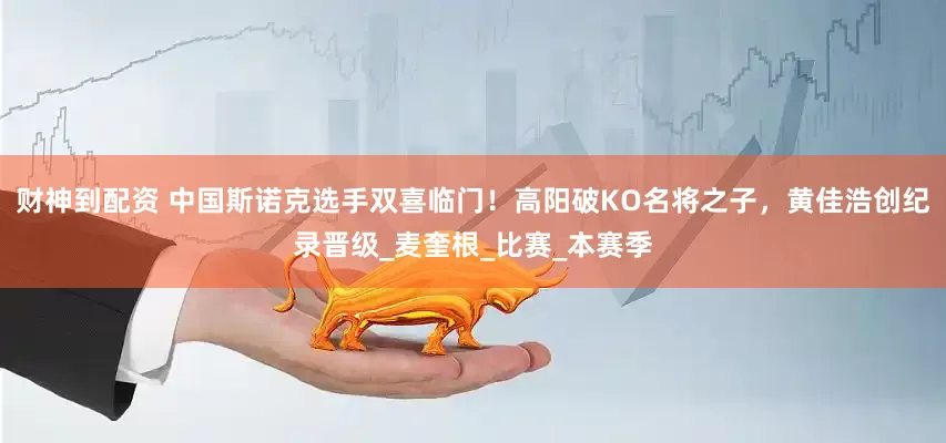 财神到配资 中国斯诺克选手双喜临门！高阳破KO名将之子，黄佳浩创纪录晋级_麦奎根_比赛_本赛季