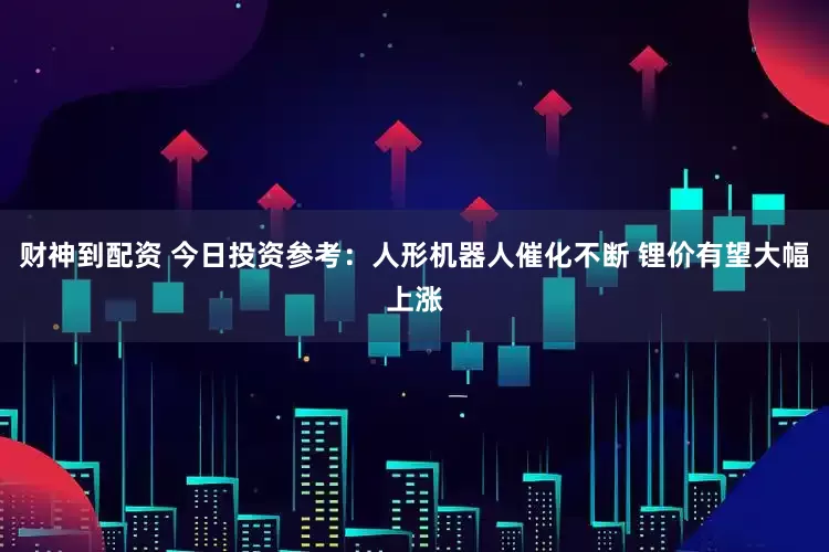 财神到配资 今日投资参考：人形机器人催化不断 锂价有望大幅上涨