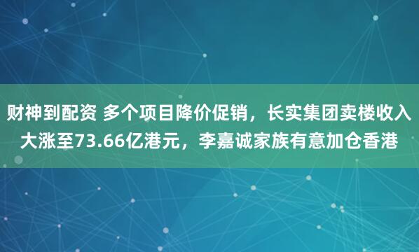 财神到配资 多个项目降价促销，长实集团卖楼收入大涨至73.66亿港元，李嘉诚家族有意加仓香港