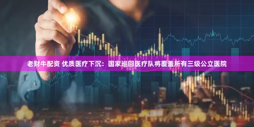 老财牛配资 优质医疗下沉：国家巡回医疗队将覆盖所有三级公立医院