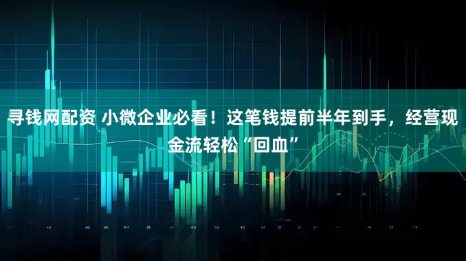 寻钱网配资 小微企业必看！这笔钱提前半年到手，经营现金流轻松“回血”