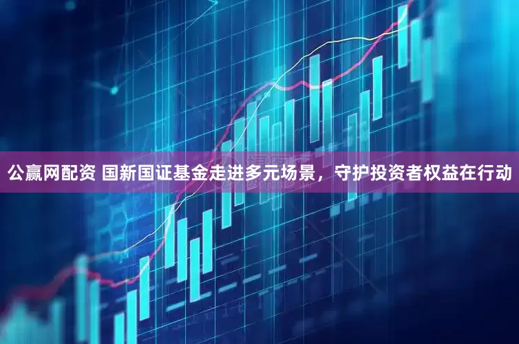 公赢网配资 国新国证基金走进多元场景，守护投资者权益在行动