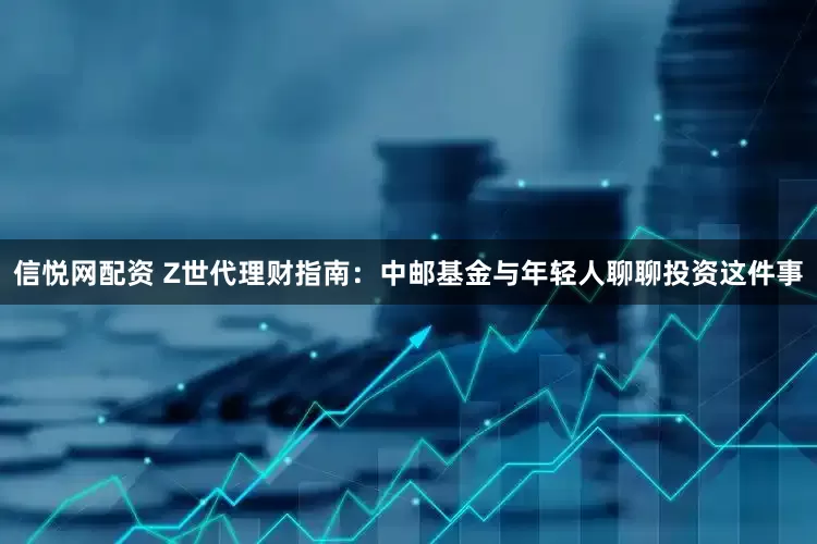 信悦网配资 Z世代理财指南：中邮基金与年轻人聊聊投资这件事