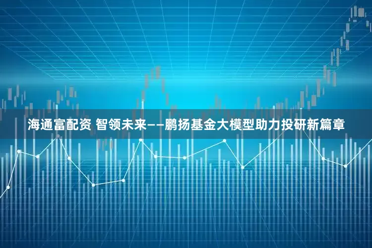 海通富配资 智领未来——鹏扬基金大模型助力投研新篇章