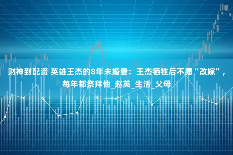 财神到配资 英雄王杰的8年未婚妻:王杰牺牲后不愿“改嫁”,每年都祭拜他_赵英_生活_父母