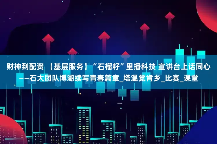 财神到配资 【基层服务】“石榴籽”里播科技 宣讲台上话同心——石大团队博湖续写青春篇章_塔温觉肯乡_比赛_课堂