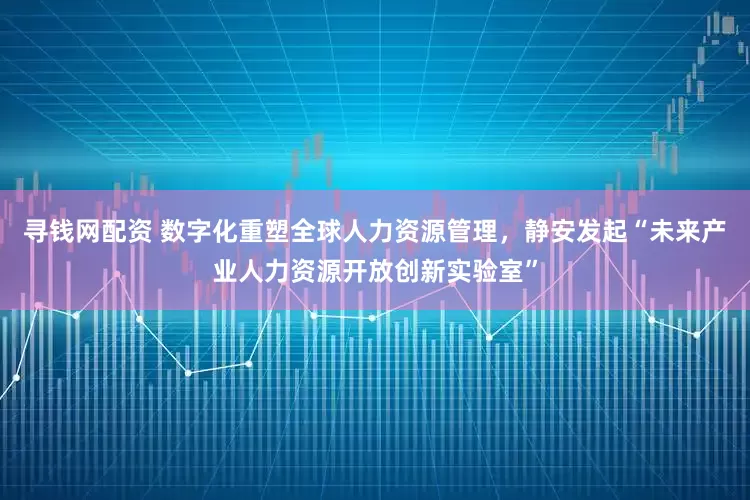 寻钱网配资 数字化重塑全球人力资源管理，静安发起“未来产业人力资源开放创新实验室”